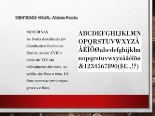 IDENTIDADE VISUAL: Alfabeto Padrão
MODERNAS
As fontes desenhadas por
Giambattista Bodoni no
final do século XVIII e
início do XIX são
radicalmente abstratas. As
serifas são finas e retas. Há
forte contraste entre traços
grossos e finos.
 