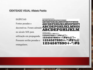IDENTIDADE VISUAL: Alfabeto Padrão
EGÍPCIAS
Fontes pesadas e
decorativas. Foram adotadas
no século XIX para
utilização em propaganda.
Possuem serifas pesadas e
retangulares.
 