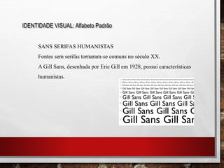 IDENTIDADE VISUAL: Alfabeto Padrão
SANS SERIFAS HUMANISTAS
Fontes sem serifas tornaram-se comuns no século XX.
A Gill Sans, desenhada por Eric Gill em 1928, possui características
humanistas.
 