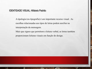 IDENTIDADE VISUAL: Alfabeto Padrão
A tipologia (ou tipografia) é um importante recurso visual. As
escolhas relacionadas aos tipos de letras podem auxiliar na
interpretação da mensagem.
Mais que signos que permitem a leitura verbal, as letras também
proporcionam leituras visuais em função do design.
 