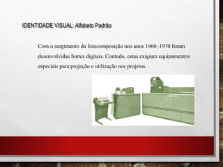 IDENTIDADE VISUAL: Alfabeto Padrão
Com o surgimento da fotocomposição nos anos 1960–1970 foram
desenvolvidas fontes digitais. Contudo, estas exigiam equipamentos
especiais para projeção e utilização nos projetos.
 