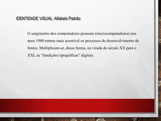 IDENTIDADE VISUAL: Alfabeto Padrão
O surgimento dos computadores pessoais (microcomputadores) nos
anos 1980 tornou mais acessível os processos de desenvolvimento de
fontes. Multiplicam-se, dessa forma, na virada do século XX para o
XXI, as “fundições tipográficas” digitais.
 