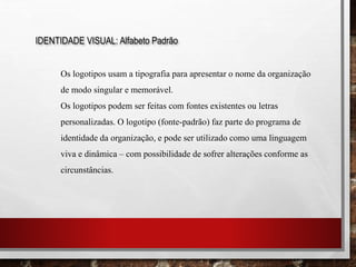 IDENTIDADE VISUAL: Alfabeto Padrão
Os logotipos usam a tipografia para apresentar o nome da organização
de modo singular e memorável.
Os logotipos podem ser feitas com fontes existentes ou letras
personalizadas. O logotipo (fonte-padrão) faz parte do programa de
identidade da organização, e pode ser utilizado como uma linguagem
viva e dinâmica – com possibilidade de sofrer alterações conforme as
circunstâncias.
 