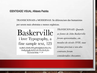 IDENTIDADE VISUAL: Alfabeto Padrão
TRANSICIONAIS e MODERNAS: Se diferenciam das humanistas
por serem mais abstratas e menos orgânicas.
TRANSICIONAIS: Quando
as fontes de John Baskerville
foram apresentadas, em
meados do século XVIII, suas
formas precisas e seu alto
contraste foram
considerados chocantes.
 