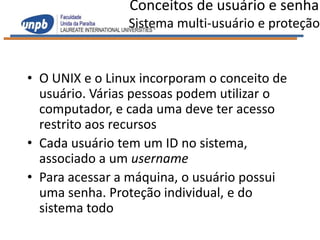 Conceitos de usuário e senha
                Sistema multi-usuário e proteção


• O UNIX e o Linux incorporam o conceito de
  usuário. Várias pessoas podem utilizar o
  computador, e cada uma deve ter acesso
  restrito aos recursos
• Cada usuário tem um ID no sistema,
  associado a um username
• Para acessar a máquina, o usuário possui
  uma senha. Proteção individual, e do
  sistema todo
 