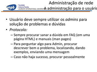 Administração de rede
                     A administração para o usuário

• Usuário deve sempre utilizar os admins para
  solução de problemas e dúvidas
• Protocolo:
  – Sempre procurar sanar a dúvida em FAQ (em uma
    página HTML) e manuais (man pages)
  – Para perguntar algo para Admin, procurar
    descrever bem o problema, localizando, dando
    exemplos, enviando uma mensagem
  – Caso não haja sucesso, procurar pessoalmente
 