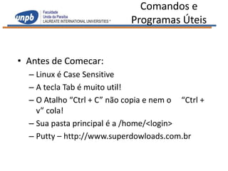 Comandos e
                             Programas Úteis


• Antes de Comecar:
  – Linux é Case Sensitive
  – A tecla Tab é muito util!
  – O Atalho “Ctrl + C” não copia e nem o “Ctrl +
    v” cola!
  – Sua pasta principal é a /home/<login>
  – Putty – http://www.superdowloads.com.br
 