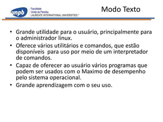 Modo Texto

• Grande utilidade para o usuário, principalmente para
  o administrador linux.
• Oferece vários utilitários e comandos, que estão
  disponíveis para uso por meio de um interpretador
  de comandos.
• Capaz de oferecer ao usuário vários programas que
  podem ser usados com o Maximo de desempenho
  pelo sistema operacional.
• Grande aprendizagem com o seu uso.
 