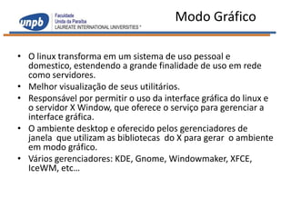 Modo Gráfico

• O linux transforma em um sistema de uso pessoal e
  domestico, estendendo a grande finalidade de uso em rede
  como servidores.
• Melhor visualização de seus utilitários.
• Responsável por permitir o uso da interface gráfica do linux e
  o servidor X Window, que oferece o serviço para gerenciar a
  interface gráfica.
• O ambiente desktop e oferecido pelos gerenciadores de
  janela que utilizam as bibliotecas do X para gerar o ambiente
  em modo gráfico.
• Vários gerenciadores: KDE, Gnome, Windowmaker, XFCE,
  IceWM, etc…
 