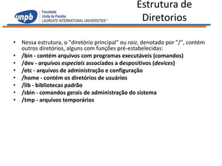 Estrutura de
                                                 Diretorios

• Nessa estrutura, o "diretório principal" ou raiz, denotado por "/", contém
  outros diretórios, alguns com funções pré-estabelecidas:
• /bin - contém arquivos com programas executáveis (comandos)
• /dev - arquivos especiais associados a despositivos (devices)
• /etc - arquivos de administração e configuração
• /home - contém os diretórios de usuários
• /lib - bibliotecas padrão
• /sbin - comandos gerais de administração do sistema
• /tmp - arquivos temporários
 