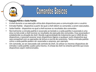 g


•   Entrada Padrão e Saída Padrão
•   A shell durante a sua execução utiliza dois dispositivos para a comunicação com o usuário:
•   Entrada Padrão - dispositivo a partir do qual a shell obtem os comandos a serem executados.
•   Saída Padrão - dispositivo no qual a shell escreve os resultados dos comandos.
•   Normalmente a entrada padrão é associada ao teclado e a saída padrão é associada à uma
    área na tela onde a shell escreve os resultados da execução dos comandos. Essa associação é
    estabelecida na ativação da shell. Devido à generalidade do tratamento que o UNIX dá aos
    dispositivos, é possível associar esses dispositivos lógicos a qualquer outro dispositivo que
    seja compatível com as operações de leitura e escrita de caracteres. Tanto a entrada padrão
    como a saída padrão podem ser associadas a arquivos, por exemplo.
•   Um comando, ao ser executado sob controle da shell, irá utilizar os mesmos dispositivos de
    entrada e saída padrão usados pela mesma. A sintaxe da shell no entanto permite que esses
    dispositivos sejam redirecionados.
 
