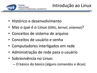 Introdução ao Linux


•   Histórico e desenvolvimento
•   Mas o que é o Linux (GNU, kernel, sistema)?
•   Conceitos de sistema de arquivo
•   Conceitos de usuário e senha
•   Computadores interligados em rede
•   Administração de rede para o usuário
•   Sobrevivência no Linux:
    – O básico do básico (alguns comandos e dicas)
 