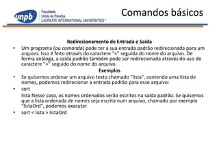 Comandos básicos

                            Redirecionamento de Entrada e Saída
•   Um programa (ou comando) pode ter a sua entrada padrão redirecionada para um
    arquivo. Isso é feito através do caractere "<" seguida do nome do arquivo. De
    forma análoga, a saída padrão também pode ser redirecionada através do uso do
    caractere ">" seguido do nome do arquivo.
                                         Exemplos
•   Se quisemos ordenar um arquivo texto chamado "lista", contendo uma lista de
    nomes, podemos redirecionar a entrada padrão para esse arquivo:
•   sort
    lista Nesse caso, os nomes ordenados serão escritos na saída padrão. Se quisemos
    que a lista ordenada de nomes seja escrita num arquivo, chamado por exemplo
    "listaOrd", podemos executar
•   sort < lista > listaOrd
 