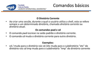 Comandos básicos

                           O Diretório Corrente
• Ao criar uma sessão, durante a qual o usuário utiliza a shell, esta se refere
  sempre a um determinado diretório, chamado diretório corrente ou
  diretório atual.
                         Os comandos pwd e cd
• O comando pwd escreve na saída padrão o diretório corrente.
• O comando cd muda o diretório corrente para outro diretório.

                                 Exemplos:
• cd / muda para o diretório raiz cd /etc muda para o subdiretório "etc" do
  diretório raiz cd tmp muda para o subdiretório "tmp" do diretório corrente
 
