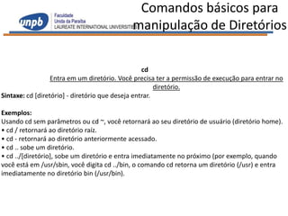 Comandos básicos para
                                            manipulação de Diretórios

                                                  cd
                  Entra em um diretório. Você precisa ter a permissão de execução para entrar no
                                                       diretório.
Sintaxe: cd [diretório] - diretório que deseja entrar.

Exemplos:
Usando cd sem parâmetros ou cd ~, você retornará ao seu diretório de usuário (diretório home).
• cd / retornará ao diretório raíz.
• cd - retornará ao diretório anteriormente acessado.
• cd .. sobe um diretório.
• cd ../[diretório], sobe um diretório e entra imediatamente no próximo (por exemplo, quando
você está em /usr/sbin, você digita cd ../bin, o comando cd retorna um diretório (/usr) e entra
imediatamente no diretório bin (/usr/bin).
 