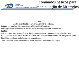 Comandos básicos para
                                          manipulação de Diretórios


                                                 cat
                Mostra o conteúdo de um arquivo binário ou texto.
Sintaxe: cat [opções] [diretório/arquivo] [diretório1/arquivo1]
diretório/arquivo = Localização do arquivo que deseja visualizar o conteúdo.
Opções:
• -n, --number = Mostra o número das linhas enquanto o conteúdo do arquivo é mostrado.
• -s, --squeeze-blank = Não mostra mais que uma linha em branco entre um parágrafo e outro.
Obs.: O comando cat trabalha com arquivos texto.
Use o comando zcat para ver diretamente arquivos compactados com gzip.
 