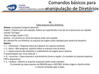 Comandos básicos para
                                               manipulação de Diretórios

                                                     Cp
                                       Copia arquivos e/ou diretórios.
Sintaxe: cp [opções] [origem] [destino]
origem = Arquivo que será copiado. Podem ser especificados mais de um arquivo para ser copiado
usando "Curingas“
(veja Curingas, Seção 2.12).
destino = O caminho ou nome de arquivo onde será copiado.
Se o destino for um diretório, os arquivos de origem serão copiados para dentro do diretório.
Opções:
• -i, --interactive = Pergunta antes de substituir um arquivo existente.
• -f, --force = Não pergunta, substitui todos os arquivos caso já exista.
• -r = Copia arquivos dos diretórios e subdiretórios da origem para o destino.
É recomendável usar -R ao invés de -r.
• -R, --recursive = Copia arquivos e sub-diretórios (como a opção -r) e também os arquivos especiais
FIFO e dispositivos.
• -v, --verbose = Mostra os arquivos enquanto estão sendo copiados.
          O comando cp copia arquivos da ORIGEM para o DESTINO. Ambos origem e destino terão
                                      o mesmo conteúdo após a cópia.
 