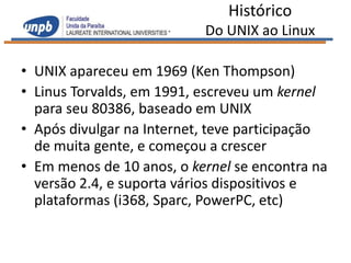Histórico
                           Do UNIX ao Linux

• UNIX apareceu em 1969 (Ken Thompson)
• Linus Torvalds, em 1991, escreveu um kernel
  para seu 80386, baseado em UNIX
• Após divulgar na Internet, teve participação
  de muita gente, e começou a crescer
• Em menos de 10 anos, o kernel se encontra na
  versão 2.4, e suporta vários dispositivos e
  plataformas (i368, Sparc, PowerPC, etc)
 