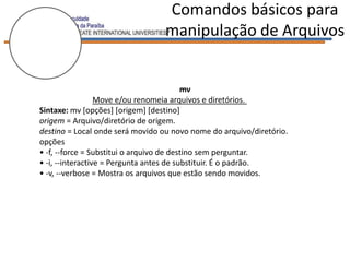 Comandos básicos para
                                 manipulação de Arquivos


                                          mv
                  Move e/ou renomeia arquivos e diretórios.
Sintaxe: mv [opções] [origem] [destino]
origem = Arquivo/diretório de origem.
destino = Local onde será movido ou novo nome do arquivo/diretório.
opções
• -f, --force = Substitui o arquivo de destino sem perguntar.
• -i, --interactive = Pergunta antes de substituir. É o padrão.
• -v, --verbose = Mostra os arquivos que estão sendo movidos.
 