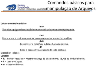 Comandos básicos para
                                            manipulação de Arquivos

Outros Comandos Básicos
                                     man
 Visualiza a página de manual de um determinado comando ou programa.

                                        clear
  Limpa a tela e posiciona o cursor no canto superior esquerdo do vídeo.
                                        date
                    Permite ver e modificar a data e hora do sistema.
                                        df
                    Exibe o espaço livre/ocupado de cada partição.
Sintaxe: df [opções]
Opções:
• -h, --human-readable = Mostra o espaço do disco em MB, KB, GB ao invés de blocos.
• -k = Lista em Kbytes.
• -m = Lista em Mbytes
 