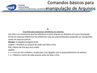 Comandos básicos para
                                         manipulação de Arquivos



                                                ln
                  Cria links para arquivos e diretórios no sistema.
Um link é um mecanismo que faz referência a outro arquivo ou diretório em outra localização.
O link em sistemas GNU/Linux faz referência reais ao arquivo/diretório podendo ser manipulado
como um arquivo comum.
Sintaxe: ln [opções] [origem] [link]
origem = Diretório ou arquivo de onde será feito o link.
link = Nome do link que será criado.
opções
• -s = Cria um link simbólico. Usado para criar ligações com o arquivo/diretório de destino.
• -v = Mostra o nome de cada arquivo antes de fazer o link.
 