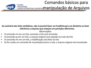 Comandos básicos para
                                             manipulação de Arquivos


 Ao contrário dos links simbólicos, não é possível fazer um hardlink para um diretório ou fazer
                    referência a arquivos que estejam em partições diferentes.
                                          Observações:
• O comando rm em um link, somente o link será removido.
• O comando cp em um link, o arquivo original será copiado ao invés do link.
• O comando mv em um link, a modificação será feita no link.
• Se for usado um comando de visualização (como o cat), o arquivo original será visualizado.
 
