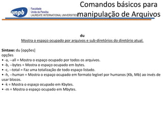 Comandos básicos para
                                            manipulação de Arquivos

                                            du
           Mostra o espaço ocupado por arquivos e sub-diretórios do diretório atual.

Sintaxe: du [opções]
opções
• -a, --all = Mostra o espaço ocupado por todos os arquivos.
• -b, --bytes = Mostra o espaço ocupado em bytes.
• -c, --total = Faz uma totalização de todo espaço listado.
• -h, --human = Mostra o espaço ocupado em formato legível por humanos (Kb, Mb) ao invés de
usar blocos.
• -k = Mostra o espaço ocupado em Kbytes.
• -m = Mostra o espaço ocupado em Mbytes.
 