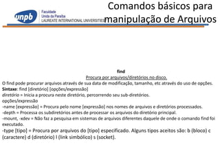 Comandos básicos para
                                                 manipulação de Arquivos



                                                            find
                                             Procura por arquivos/diretórios no disco.
O find pode procurar arquivos através de sua data de modificação, tamanho, etc através do uso de opções.
Sintaxe: find [diretório] [opções/expressão]
diretório = Inicia a procura neste diretório, percorrendo seu sub-diretórios.
opções/expressão
-name [expressão] = Procura pelo nome [expressão] nos nomes de arquivos e diretórios processados.
-depth = Processa os subdiretórios antes de processar os arquivos do diretório principal.
-mount, -xdev = Não faz a pesquisa em sistemas de arquivos diferentes daquele de onde o comando find foi
executado.
-type [tipo] = Procura por arquivos do [tipo] especificado. Alguns tipos aceitos são: b (bloco) c
(caractere) d (diretório) l (link simbólico) s (socket).
 