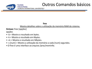 Outros Comandos básicos


                                        free
                Mostra detalhes sobre a utilização da memória RAM do sistema.
Sintaxe: free [opções]
opções
• -b = Mostra o resultado em bytes.
• -k = Mostra o resultado em Kbytes.
• -m = Mostra o resultado em Mbytes.
• -s [num] = Mostra a utilização da memória a cada [num] segundos.
• O free é uma interface ao arquivo /proc/meminfo.
 