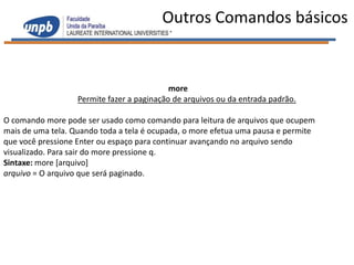 Outros Comandos básicos


                                            more
                   Permite fazer a paginação de arquivos ou da entrada padrão.

O comando more pode ser usado como comando para leitura de arquivos que ocupem
mais de uma tela. Quando toda a tela é ocupada, o more efetua uma pausa e permite
que você pressione Enter ou espaço para continuar avançando no arquivo sendo
visualizado. Para sair do more pressione q.
Sintaxe: more [arquivo]
arquivo = O arquivo que será paginado.
 
