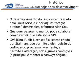 Histórico
                 Linux hoje e seu desenvolvimento


• O desenvolvimento do Linux é centralizado
  pelo Linus Torvald e por alguns “braços
  direitos”, dentre eles, o famoso Alan Cox.
• Qualquer pessoa no mundo pode colaborar
  com o kernel, que está sob a GPL
• GPL (Gnu Public License) é a licensa criada
  por Stallman, que permite a distribuição do
  código e do programa livremente, e
  permite a alteração, sob algumas condições
  (a principal, é manter o copyleft original)
 