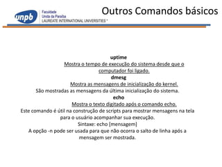 Outros Comandos básicos



                                        uptime
                  Mostra o tempo de execução do sistema desde que o
                                   computador foi ligado.
                                        dmesg
                     Mostra as mensagens de inicialização do kernel.
       São mostradas as mensagens da última inicialização do sistema.
                                         echo
                      Mostra o texto digitado após o comando echo.
Este comando é útil na construção de scripts para mostrar mensagens na tela
                 para o usuário acompanhar sua execução.
                         Sintaxe: echo [mensagem]
   A opção -n pode ser usada para que não ocorra o salto de linha após a
                         mensagem ser mostrada.
 