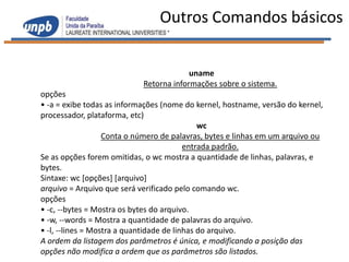 Outros Comandos básicos


                                         uname
                            Retorna informações sobre o sistema.
opções
• -a = exibe todas as informações (nome do kernel, hostname, versão do kernel,
processador, plataforma, etc)
                                              wc
                   Conta o número de palavras, bytes e linhas em um arquivo ou
                                          entrada padrão.
Se as opções forem omitidas, o wc mostra a quantidade de linhas, palavras, e
bytes.
Sintaxe: wc [opções] [arquivo]
arquivo = Arquivo que será verificado pelo comando wc.
opções
• -c, --bytes = Mostra os bytes do arquivo.
• -w, --words = Mostra a quantidade de palavras do arquivo.
• -l, --lines = Mostra a quantidade de linhas do arquivo.
A ordem da listagem dos parâmetros é única, e modificando a posição das
opções não modifica a ordem que os parâmetros são listados.
 