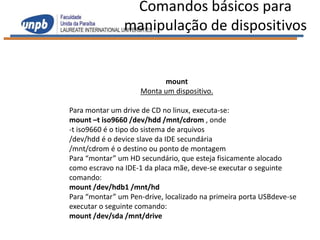 Comandos básicos para
                manipulação de dispositivos


                           mount
                     Monta um dispositivo.

Para montar um drive de CD no linux, executa-se:
mount –t iso9660 /dev/hdd /mnt/cdrom , onde
-t iso9660 é o tipo do sistema de arquivos
/dev/hdd é o device slave da IDE secundária
/mnt/cdrom é o destino ou ponto de montagem
Para “montar” um HD secundário, que esteja fisicamente alocado
como escravo na IDE-1 da placa mãe, deve-se executar o seguinte
comando:
mount /dev/hdb1 /mnt/hd
Para “montar” um Pen-drive, localizado na primeira porta USBdeve-se
executar o seguinte comando:
mount /dev/sda /mnt/drive
 
