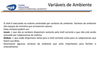 Variáveis de Ambiente


O shell é executado no sistema controlado por variáveis de ambiente. Variáveis de ambiente
são espaços de memória que armazenam valores.
Estas variáveis podem ser:
Locais -> que são as variáveis disponíveis somente pelo shell corrente e que não está sendo
acessado por subprocessos do sistema.
Globais -> que estão disponíveis tanto para o shell corrente como para os subprocessos que
fazem uso delas.
Descreverei algumas variáveis de ambiente que acho importantes para facilitar o
entendimento:
 