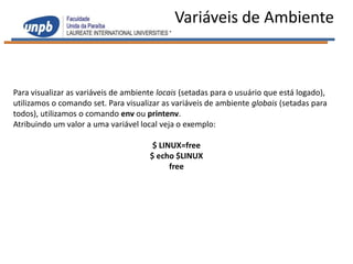 Variáveis de Ambiente



Para visualizar as variáveis de ambiente locais (setadas para o usuário que está logado),
utilizamos o comando set. Para visualizar as variáveis de ambiente globais (setadas para
todos), utilizamos o comando env ou printenv.
Atribuindo um valor a uma variável local veja o exemplo:

                                       $ LINUX=free
                                      $ echo $LINUX
                                            free
 