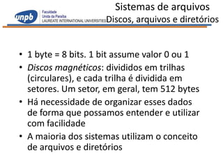 Sistemas de arquivos
                     Discos, arquivos e diretórios


• 1 byte = 8 bits. 1 bit assume valor 0 ou 1
• Discos magnéticos: divididos em trilhas
  (circulares), e cada trilha é dividida em
  setores. Um setor, em geral, tem 512 bytes
• Há necessidade de organizar esses dados
  de forma que possamos entender e utilizar
  com facilidade
• A maioria dos sistemas utilizam o conceito
  de arquivos e diretórios
 