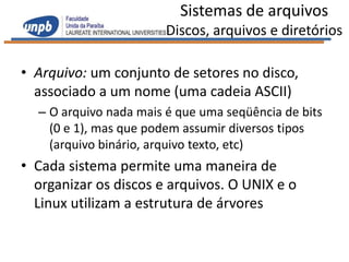 Sistemas de arquivos
                        Discos, arquivos e diretórios

• Arquivo: um conjunto de setores no disco,
  associado a um nome (uma cadeia ASCII)
  – O arquivo nada mais é que uma seqüência de bits
    (0 e 1), mas que podem assumir diversos tipos
    (arquivo binário, arquivo texto, etc)
• Cada sistema permite uma maneira de
  organizar os discos e arquivos. O UNIX e o
  Linux utilizam a estrutura de árvores
 