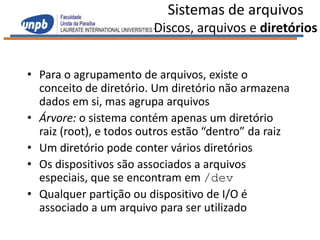 Sistemas de arquivos
                         Discos, arquivos e diretórios


• Para o agrupamento de arquivos, existe o
  conceito de diretório. Um diretório não armazena
  dados em si, mas agrupa arquivos
• Árvore: o sistema contém apenas um diretório
  raiz (root), e todos outros estão “dentro” da raiz
• Um diretório pode conter vários diretórios
• Os dispositivos são associados a arquivos
  especiais, que se encontram em /dev
• Qualquer partição ou dispositivo de I/O é
  associado a um arquivo para ser utilizado
 