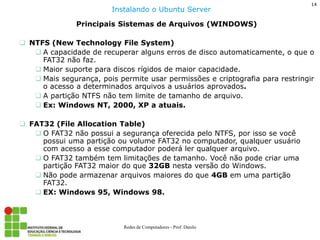 14 
Redes de Computadores - Prof. Danilo 
Principais Sistemas de Arquivos (WINDOWS) 
NTFS (New Technology File System) 
A capacidade de recuperar alguns erros de disco automaticamente, o que o FAT32 não faz. 
Maior suporte para discos rígidos de maior capacidade. 
Mais segurança, pois permite usar permissões e criptografia para restringir o acesso a determinados arquivos a usuários aprovados. 
A partição NTFS não tem limite de tamanho de arquivo. 
Ex: Windows NT, 2000, XP a atuais. 
FAT32 (File Allocation Table) 
O FAT32 não possui a segurança oferecida pelo NTFS, por isso se você possui uma partição ou volume FAT32 no computador, qualquer usuário com acesso a esse computador poderá ler qualquer arquivo. 
O FAT32 também tem limitações de tamanho. Você não pode criar uma partição FAT32 maior do que 32GB nesta versão do Windows. 
Não pode armazenar arquivos maiores do que 4GB em uma partição FAT32. 
EX: Windows 95, Windows 98. 
Instalando o Ubuntu Server  