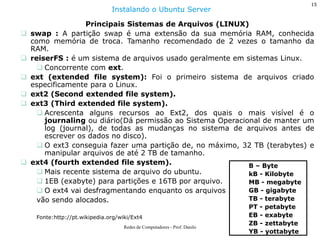 15 
Redes de Computadores - Prof. Danilo 
Principais Sistemas de Arquivos (LINUX) 
swap : A partição swap é uma extensão da sua memória RAM, conhecida como memória de troca. Tamanho recomendado de 2 vezes o tamanho da RAM. 
reiserFS : é um sistema de arquivos usado geralmente em sistemas Linux. 
Concorrente com ext. 
ext (extended file system): Foi o primeiro sistema de arquivos criado especificamente para o Linux. 
ext2 (Second extended file system). 
ext3 (Third extended file system). 
Acrescenta alguns recursos ao Ext2, dos quais o mais visível é o journaling ou diário(Dá permissão ao Sistema Operacional de manter um log (journal), de todas as mudanças no sistema de arquivos antes de escrever os dados no disco). 
O ext3 conseguia fazer uma partição de, no máximo, 32 TB (terabytes) e manipular arquivos de até 2 TB de tamanho. 
ext4 (fourth extended file system). 
Mais recente sistema de arquivo do ubuntu. 
1EB (exabyte) para partições e 16TB por arquivo. 
O ext4 vai desfragmentando enquanto os arquivos vão sendo alocados. Fonte:http://pt.wikipedia.org/wiki/Ext4 
Instalando o Ubuntu Server 
B – Byte kB - Kilobyte MB - megabyte GB - gigabyte TB - terabyte PT - petabyte EB - exabyte ZB - zettabyte YB - yottabyte  