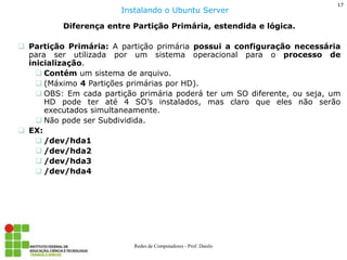 17 
Redes de Computadores - Prof. Danilo 
Diferença entre Partição Primária, estendida e lógica. 
Partição Primária: A partição primária possui a configuração necessária para ser utilizada por um sistema operacional para o processo de inicialização. 
Contém um sistema de arquivo. 
(Máximo 4 Partições primárias por HD). 
OBS: Em cada partição primária poderá ter um SO diferente, ou seja, um HD pode ter até 4 SO’s instalados, mas claro que eles não serão executados simultaneamente. 
Não pode ser Subdividida. 
EX: 
/dev/hda1 
/dev/hda2 
/dev/hda3 
/dev/hda4 
Instalando o Ubuntu Server  
