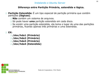 18 
Redes de Computadores - Prof. Danilo 
Diferença entre Partição Primária, estendida e lógica. 
Partição Estendida: É um tipo especial de partição primária que contém partições (lógicas). 
Não contém um sistema de arquivos. 
Só pode haver uma partição estendida em cada disco. 
Se existir uma partição estendida, ela toma o lugar de uma das partições primárias, ficando apenas três primárias e uma estendida. 
EX: 
/dev/hda1 (Primária) 
/dev/hda2 (Primária) 
/dev/hda3 (Primária) 
/dev/hda4 (Estendida) 
Instalando o Ubuntu Server  