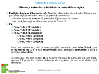 19 
Redes de Computadores - Prof. Danilo 
Diferença entre Partição Primária, estendida e lógica. 
Partição Lógicas (Secundária): Também chamadas de unidades lógicas, as partições lógicas residem dentro da partição estendida. 
Podem haver de uma a 12 partições lógicas em um disco. 
As partições lógicas são numeradas de 5 até 16. 
EX: 
/dev/hda1 (Primária) 
/dev/hda2 (Primária) 
/dev/hda3 (Estendida) 
/dev/hda5 (Lógica) 
/dev/hda6 (Lógica) 
/dev/hda7 (Lógica) Note que, neste caso, não há uma partição nomeada como /dev/hda4, pois os números de 1 a 4 são reservados para partições primárias e para a partição estendida. Perceba que, mesmo sendo 16 o numero máximo de partições em um disco, apenas 15 poderão receber sistemas de arquivos, já que uma delas será estendida. 
Instalando o Ubuntu Server  