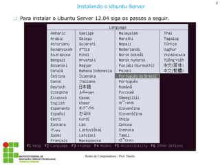 Para instalar o Ubuntu Server 12.04 siga os passos a seguir. 
Instalando o Ubuntu Server 
2 
Redes de Computadores - Prof. Danilo  