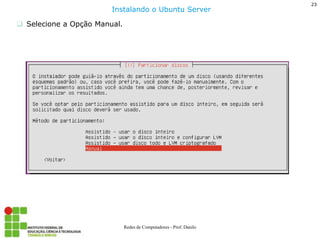 23 
Redes de Computadores - Prof. Danilo 
Selecione a Opção Manual. 
Instalando o Ubuntu Server  