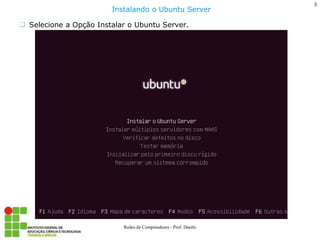 Selecione a Opção Instalar o Ubuntu Server. 
3 
Redes de Computadores - Prof. Danilo 
Instalando o Ubuntu Server  