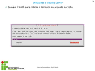 36 
Redes de Computadores - Prof. Danilo 
Coloque 7.6 GB para colocar o tamanho da segunda partição. 
Instalando o Ubuntu Server  