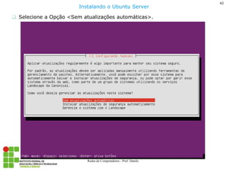42 
Redes de Computadores - Prof. Danilo 
Selecione a Opção <Sem atualizações automáticas>. 
Instalando o Ubuntu Server  