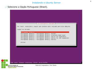 6 
Redes de Computadores - Prof. Danilo 
Selecione a Opção Portuguese (Brazil). 
Instalando o Ubuntu Server  